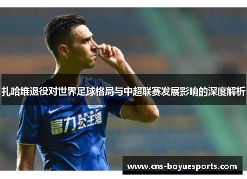 扎哈维退役对世界足球格局与中超联赛发展影响的深度解析