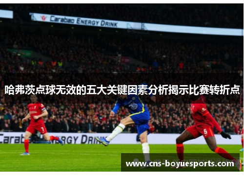 哈弗茨点球无效的五大关键因素分析揭示比赛转折点