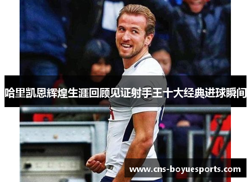哈里凯恩辉煌生涯回顾见证射手王十大经典进球瞬间