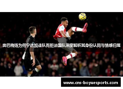 奥巴梅扬为何宁选加蓬队而拒法国队深度解析其身份认同与情感归属