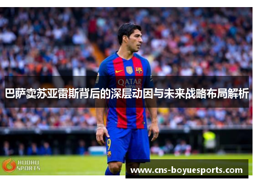 巴萨卖苏亚雷斯背后的深层动因与未来战略布局解析