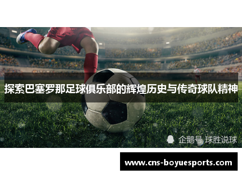 探索巴塞罗那足球俱乐部的辉煌历史与传奇球队精神
