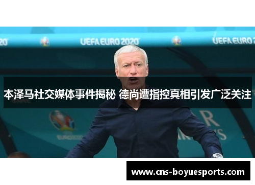 本泽马社交媒体事件揭秘 德尚遭指控真相引发广泛关注