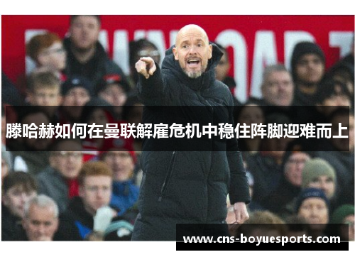 滕哈赫如何在曼联解雇危机中稳住阵脚迎难而上