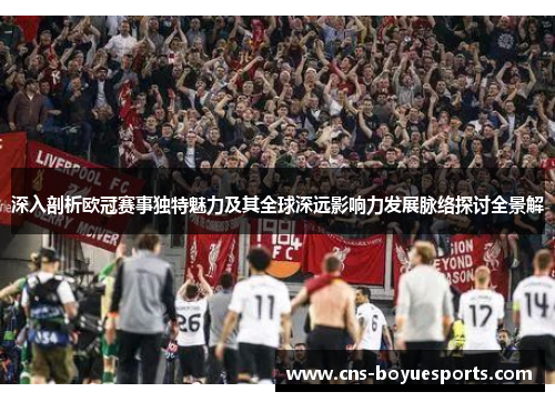 深入剖析欧冠赛事独特魅力及其全球深远影响力发展脉络探讨全景解 深入剖析欧冠赛事独特魅力及其全球深远影响力发展脉络探讨全景解