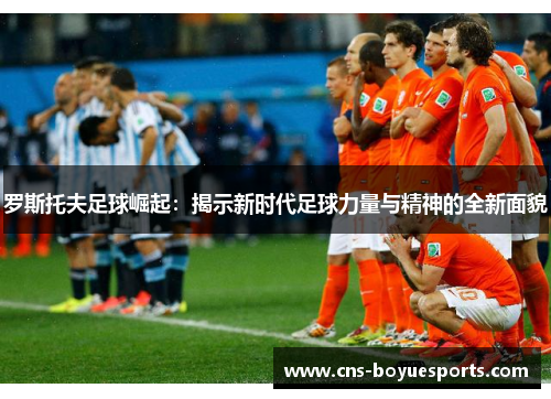 罗斯托夫足球崛起:揭示新时代足球力量与精神的全新面貌 罗斯托夫足球崛起:揭示新时代足球力量与精神的全新面貌