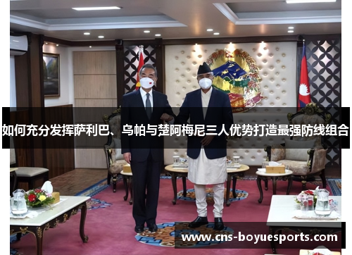 如何充分发挥萨利巴、乌帕与楚阿梅尼三人优势打造最强防线组合 如何充分发挥萨利巴、乌帕与楚阿梅尼三人优势打造最强防线组合