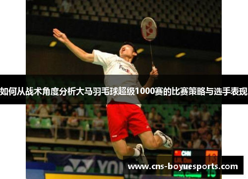 如何从战术角度分析大马羽毛球超级1000赛的比赛策略与选手表现 如何从战术角度分析大马羽毛球超级1000赛的比赛策略与选手表现