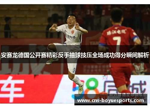 安赛龙德国公开赛精彩反手抽球技压全场成功得分瞬间解析 安赛龙德国公开赛精彩反手抽球技压全场成功得分瞬间解析