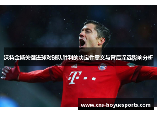 沃特金斯关键进球对球队胜利的决定性意义与背后深远影响分析 沃特金斯关键进球对球队胜利的决定性意义与背后深远影响分析