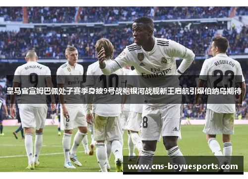 皇马官宣姆巴佩处子赛季身披9号战袍银河战舰新王启航引爆伯纳乌期待